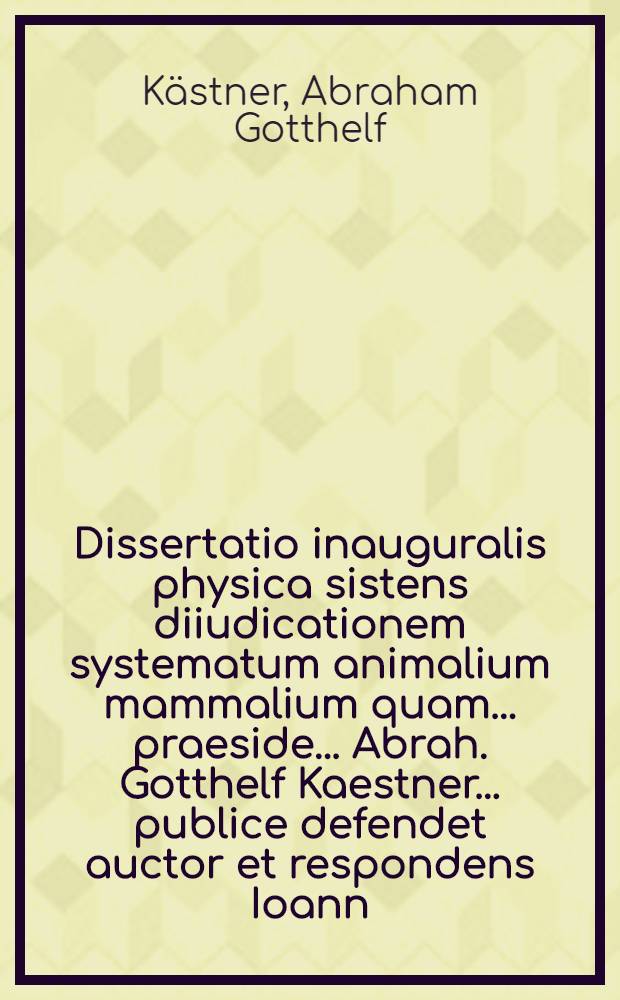 Dissertatio inauguralis physica sistens diiudicationem systematum animalium mammalium quam ... praeside ... Abrah. Gotthelf Kaestner ... publice defendet auctor et respondens Ioann. Christian. Polycarp Erxleben ... d. V. Maii ... 1767