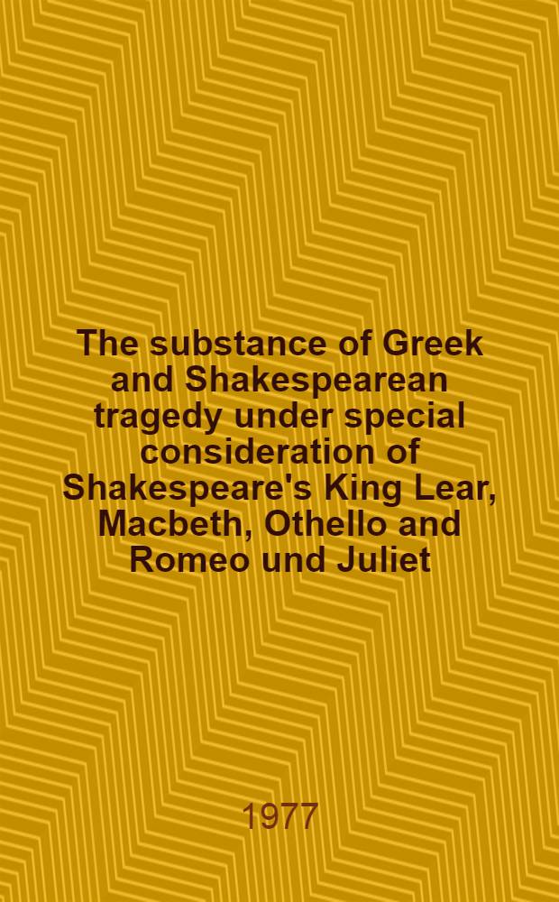 The substance of Greek and Shakespearean tragedy under special consideration of Shakespeare's King Lear, Macbeth, Othello and Romeo und Juliet