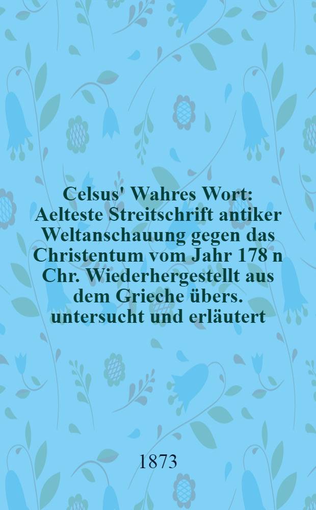 Celsus' Wahres Wort : Aelteste Streitschrift antiker Weltanschauung gegen das Christentum vom Jahr 178 n Chr. Wiederhergestellt aus dem Grieche übers. untersucht und erläutert, mit Lucian und Minucius Felix