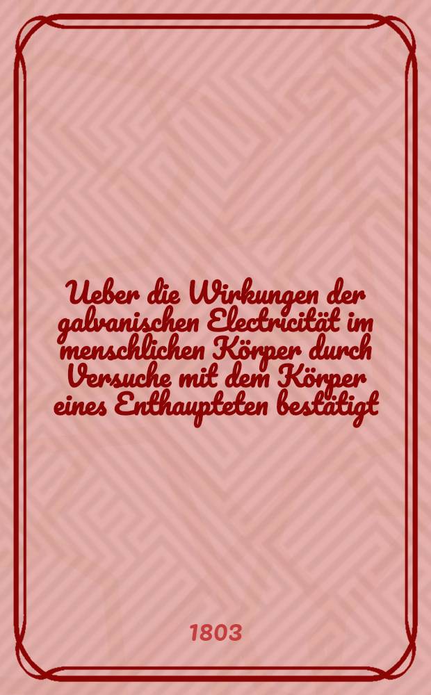 Ueber die Wirkungen der galvanischen Electricität im menschlichen Körper durch Versuche mit dem Körper eines Enthaupteten bestätigt
