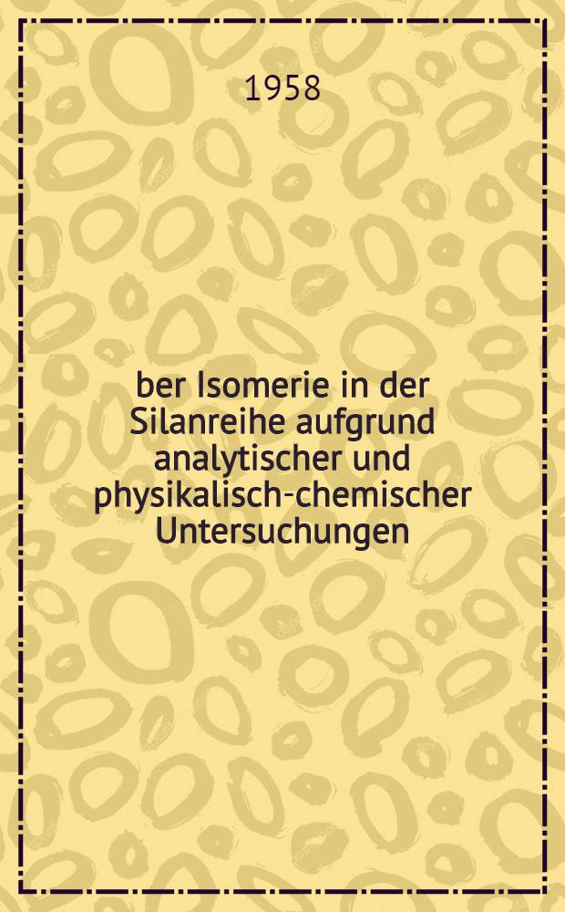 Über Isomerie in der Silanreihe aufgrund analytischer und physikalisch-chemischer Untersuchungen : Inaug.-Diss. zur Erlangung des Doktorgrades der Mathematisch-naturwiss. Fakultät der Univ. zu Köln