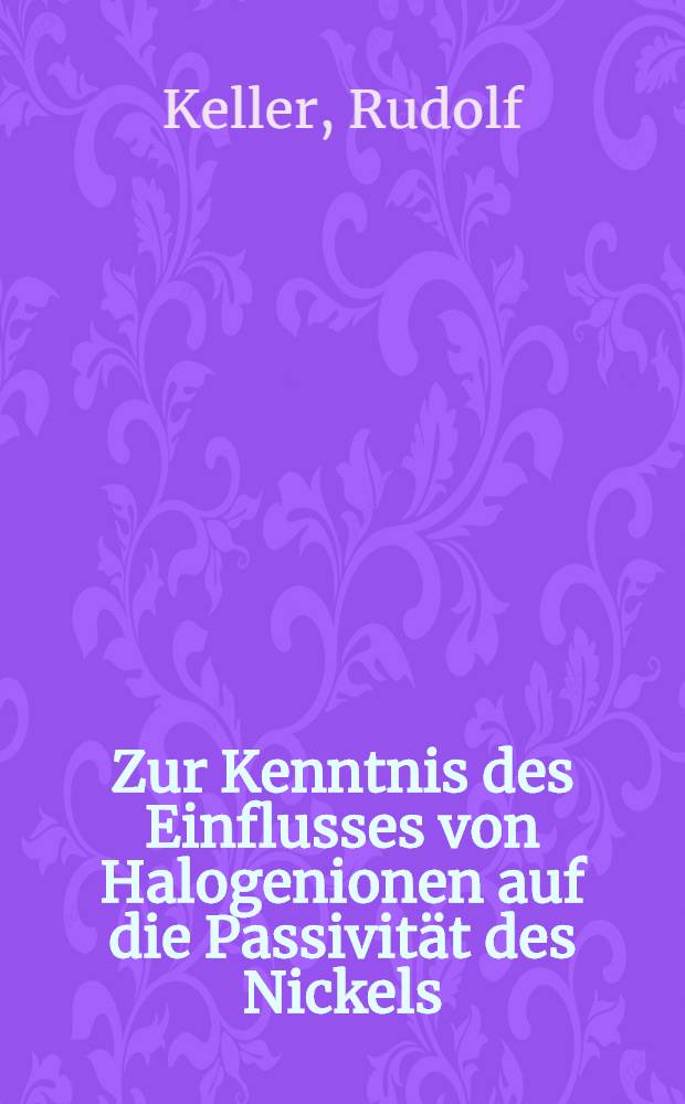 Zur Kenntnis des Einflusses von Halogenionen auf die Passivit&auml;t des Nickels : Von der Eidgen&ouml;ssischen techn. Hochschule in Z&uuml;rich zur Erlangung der W&uuml;rde eines Doktors der Naturwissenschaften genehmigte Promotionsarbeit