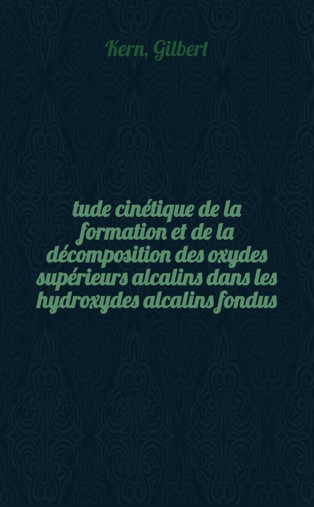 Étude cinétique de la formation et de la décomposition des oxydes supérieurs alcalins dans les hydroxydes alcalins fondus: 1-re thèse; Propositions données par la Faculté: 2-e thèse: Thèses présentées à la Faculté des sciences de l'Univ. de Paris ... / par Gilbert Kern ..