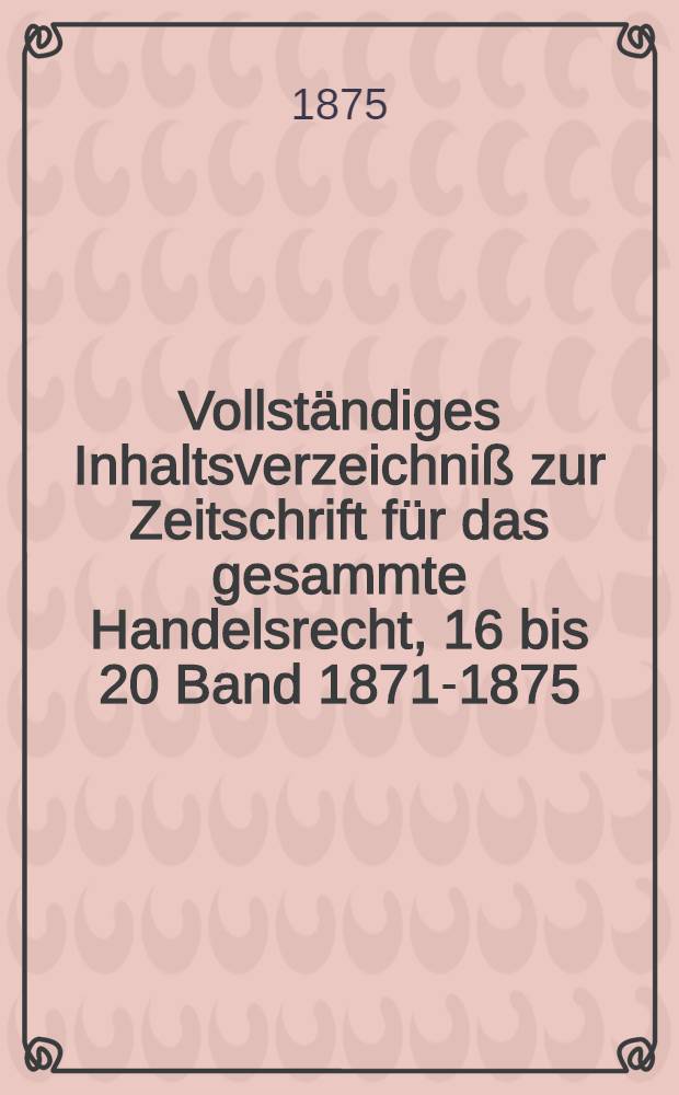 Vollständiges Inhaltsverzeichniß zur Zeitschrift für das gesammte Handelsrecht, 16 bis 20 Band [1871-1875]
