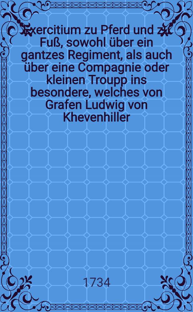 Exercitium zu Pferd und zu Fu&szlig;, sowohl &uuml;ber ein gantzes Regiment, als auch &uuml;ber eine Compagnie oder kleinen Troupp ins besondere, welches von Grafen Ludwig von Khevenhiller, ... General-Feld-Marchall-Lieutenant und Obristen &uuml;ber ein Regiment Dragoner, ... vorgeschrieben und ge&uuml;bet wird