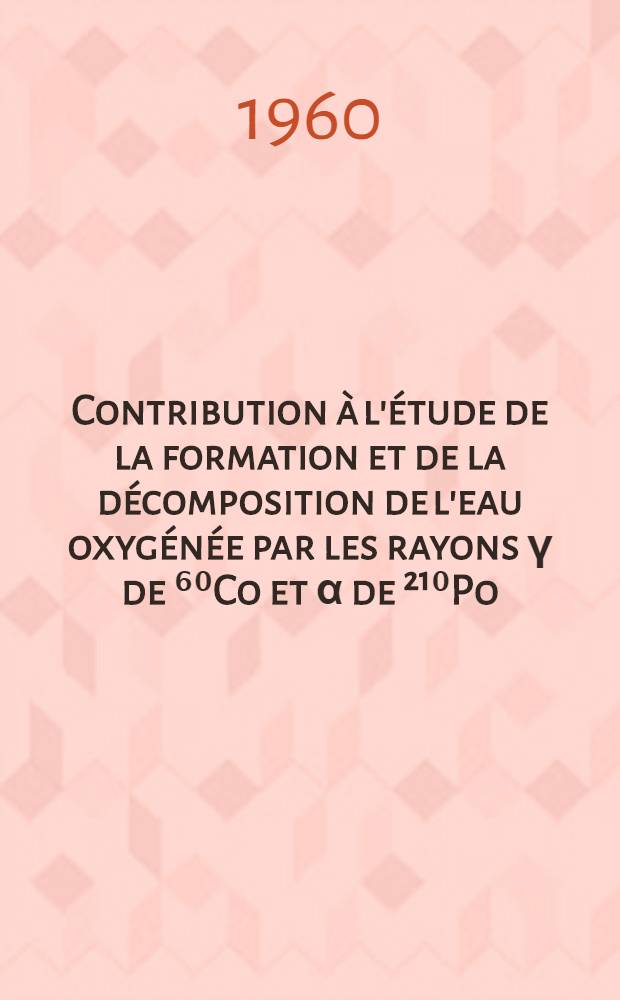 Contribution &agrave; l'&eacute;tude de la formation et de la d&eacute;composition de l'eau oxyg&eacute;n&eacute;e par les rayons &gamma; de ⁶⁰Co et &alpha; de &sup2;&sup1;⁰Po: 1-re th&egrave;se; Propositions donn&eacute;es par la Facult&eacute;: 2-e th&egrave;se: Th&egrave;ses pr&eacute;sent&eacute;es &agrave; ... l'Univ. de Paris pour obtenir le grade de docteur &egrave;s sciences physiques / par Anne-Marie Koulk&egrave;s-Pujo