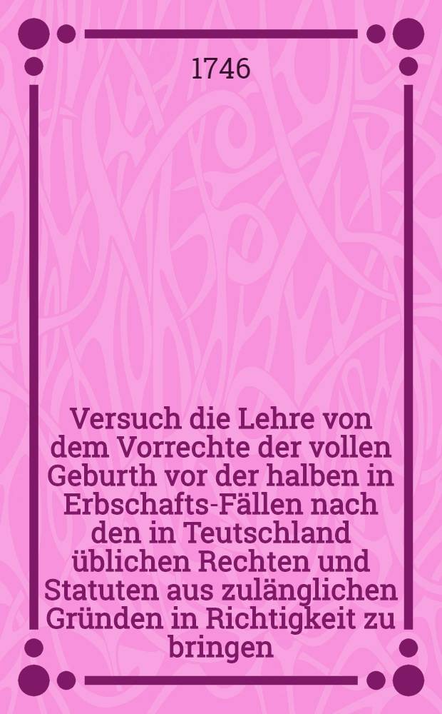 Versuch die Lehre von dem Vorrechte der vollen Geburth vor der halben in Erbschafts-Fällen nach den in Teutschland üblichen Rechten und Statuten aus zulänglichen Gründen in Richtigkeit zu bringen