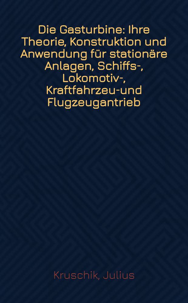 Die Gasturbine : Ihre Theorie, Konstruktion und Anwendung für stationäre Anlagen, Schiffs-, Lokomotiv-, Kraftfahrzeug- und Flugzeugantrieb