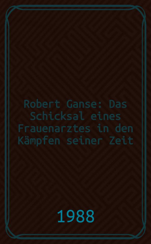 Robert Ganse : Das Schicksal eines Frauenarztes in den K&auml;mpfen seiner Zeit