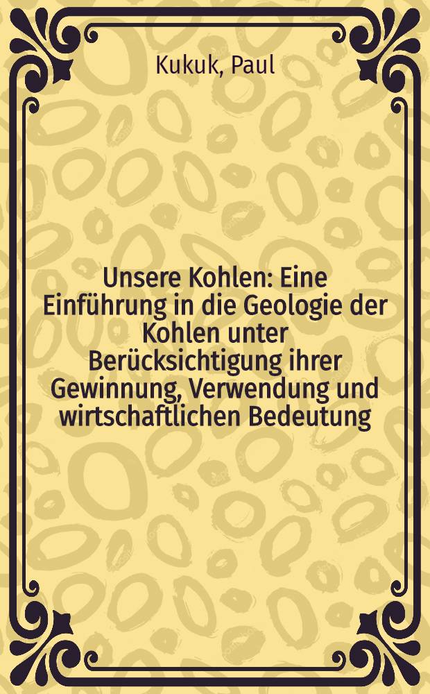 ... Unsere Kohlen : Eine Einführung in die Geologie der Kohlen unter Berücksichtigung ihrer Gewinnung, Verwendung und wirtschaftlichen Bedeutung
