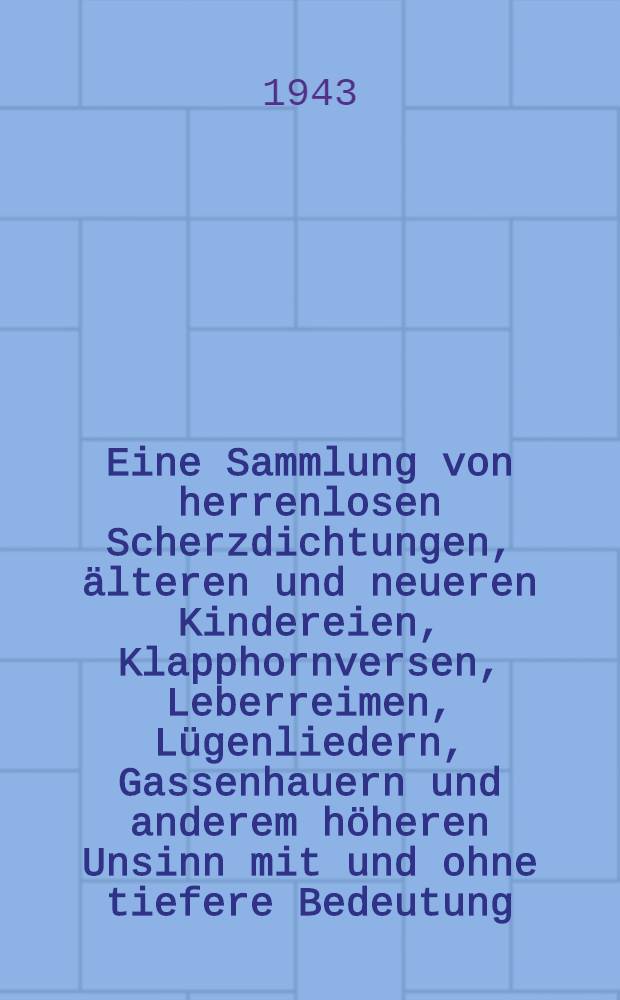 Eine Sammlung von herrenlosen Scherzdichtungen, &auml;lteren und neueren Kindereien, Klapphornversen, Leberreimen, L&uuml;genliedern, Gassenhauern und anderem h&ouml;heren Unsinn mit und ohne tiefere Bedeutung : ... mit gelehrten Anmerk. vers