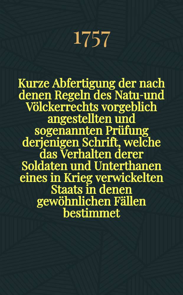 Kurze Abfertigung der nach denen Regeln des Natur- und Völckerrechts vorgeblich angestellten und sogenannten Prüfung derjenigen Schrift, welche das Verhalten derer Soldaten und Unterthanen eines in Krieg verwickelten Staats in denen gewöhnlichen Fällen bestimmet