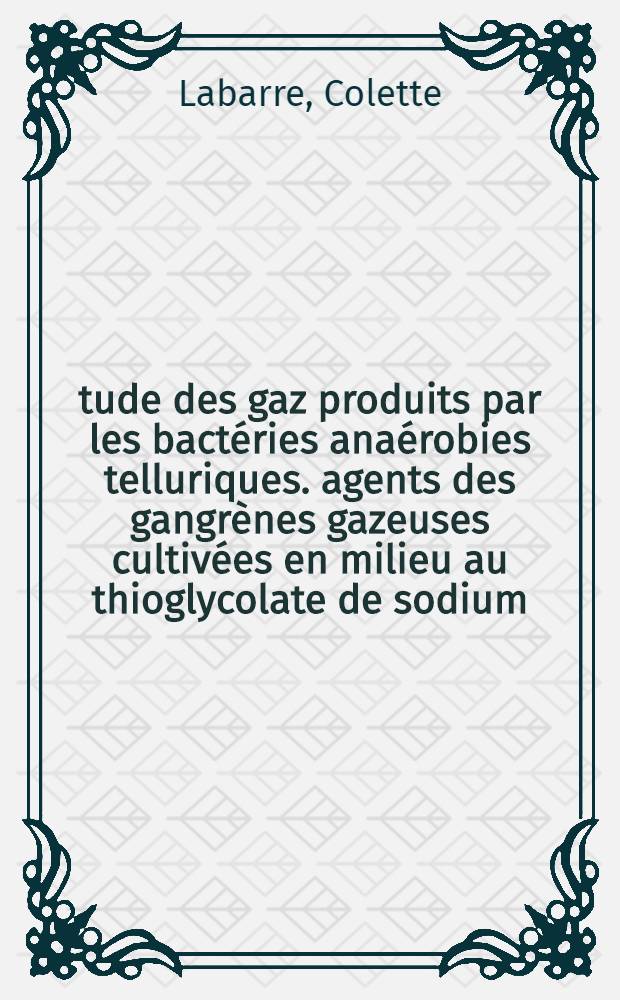 Étude des gaz produits par les bactéries anaérobies telluriques. agents des gangrènes gazeuses cultivées en milieu au thioglycolate de sodium: 1-re thèse; Propositions données par la Faculté: 2-e thèse: Thèses ... / par Colette Labarre ..