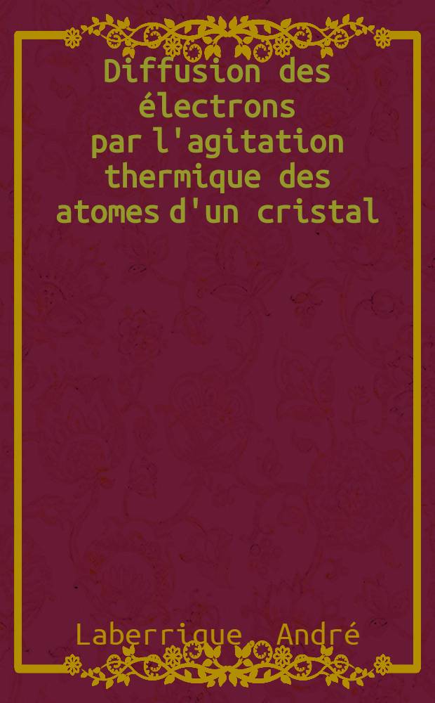 Diffusion des &eacute;lectrons par l'agitation thermique des atomes d'un cristal: 1-re th&egrave;se; Propositions donn&eacute;es par la Facult&eacute;: 2-e th&egrave;se: Th&egrave;ses pr&eacute;sent&eacute;es &agrave; ... l'Univ. de Paris pour obtenir le grade de docteur &egrave;s sciences physiques / par Andr&eacute; Laberrigue