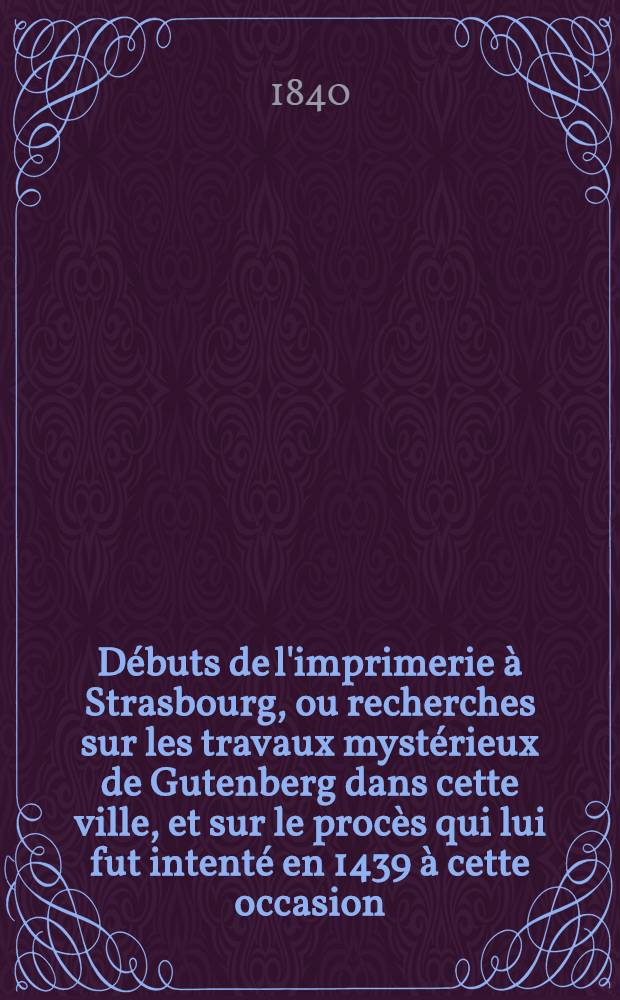 Débuts de l'imprimerie à Strasbourg, ou recherches sur les travaux mystérieux de Gutenberg dans cette ville, et sur le procès qui lui fut intenté en 1439 à cette occasion