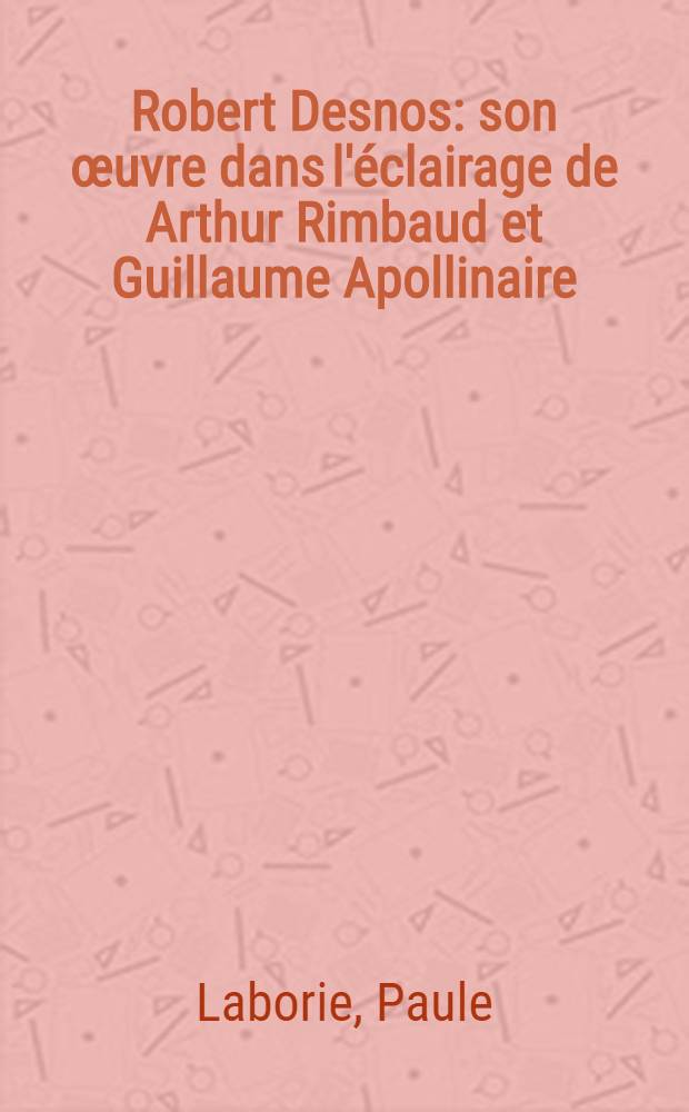 Robert Desnos: son &oelig;uvre dans l'&eacute;clairage de Arthur Rimbaud et Guillaume Apollinaire : Essai