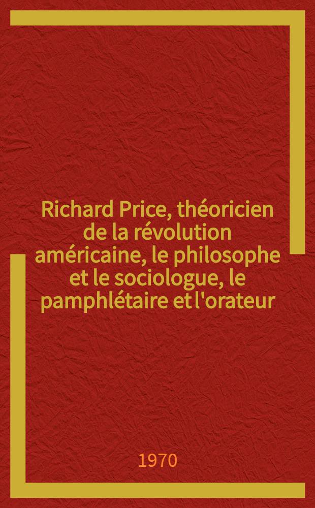Richard Price, théoricien de la révolution américaine, le philosophe et le sociologue, le pamphlétaire et l'orateur : Thèse ... prés ... à la Fac. des lettres et sciences humaines de l"Univ. de Paris