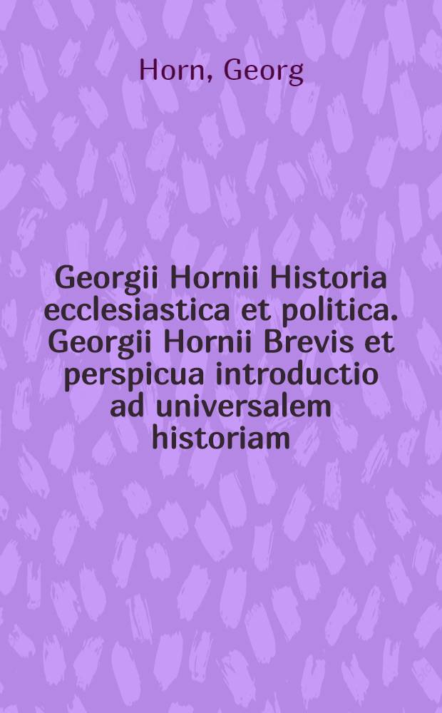 Georgii Hornii Historia ecclesiastica et politica. Georgii Hornii Brevis et perspicua introductio ad universalem historiam