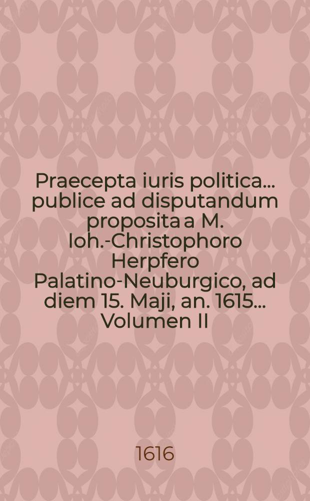 Praecepta iuris politica ... publice ad disputandum proposita a M. Ioh.-Christophoro Herpfero Palatino-Neuburgico, ad diem 15. Maji, an. 1615 ... Volumen II : Disputationum iuridicarum ...