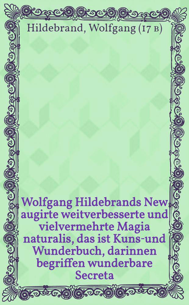 Wolfgang Hildebrands New augirte weitverbesserte und vielvermehrte Magia naturalis, das ist Kunst- und Wunderbuch, darinnen begriffen wunderbare Secreta ... gantz new in Druck geben durch Wolffgangum Hildebrandum ...