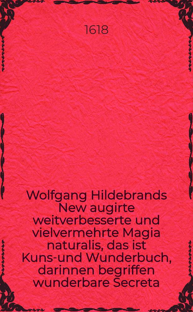 Wolfgang Hildebrands New augirte weitverbesserte und vielvermehrte Magia naturalis, das ist Kunst- und Wunderbuch, darinnen begriffen wunderbare Secreta ... gantz new in Druck geben durch Wolffgangum Hildebrandum ... Buch 1