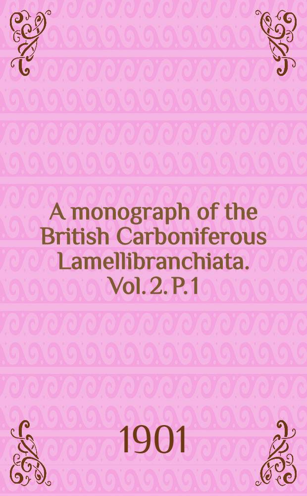 A monograph of the British Carboniferous Lamellibranchiata. Vol. 2. P. 1