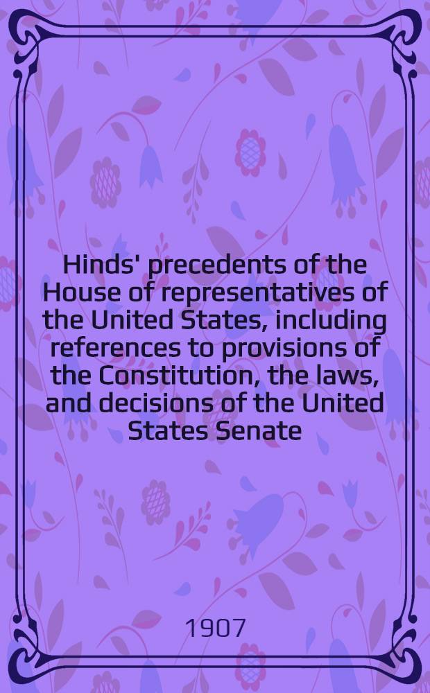 Hinds' precedents of the House of representatives of the United States, including references to provisions of the Constitution, the laws, and decisions of the United States Senate. Vol. 1 : [Organization, apportionment, qualifications, prima facie title, elections]