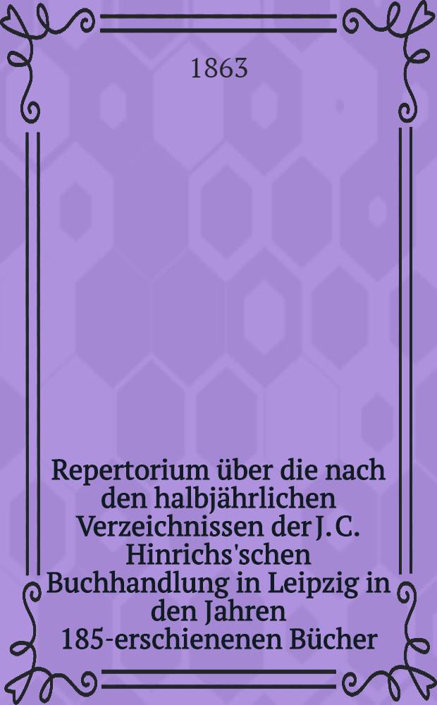 Repertorium über die nach den halbjährlichen Verzeichnissen der J. C. Hinrichs'schen Buchhandlung in Leipzig in den Jahren 1857- erschienenen Bücher, Landkarten, etc.