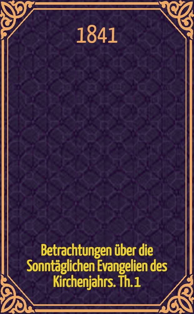 Betrachtungen über die Sonntäglichen Evangelien des Kirchenjahrs. Th. 1 : Die Evangelien von Advent bis Ostern enthaltend