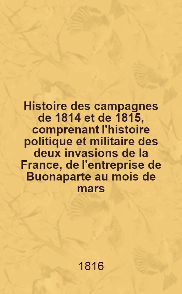 Histoire des campagnes de 1814 et de 1815, comprenant l'histoire politique et militaire des deux invasions de la France, de l'entreprise de Buonaparte au mois de mars ..., de la double restauration du tr&ocirc;ne et de tous les &eacute;v&eacute;nemens dont la France &agrave; &eacute;t&eacute; le th&eacute;&acirc;tre, jusqu'&agrave; la seconde Paix de Paris, inclusivement. T. 1
