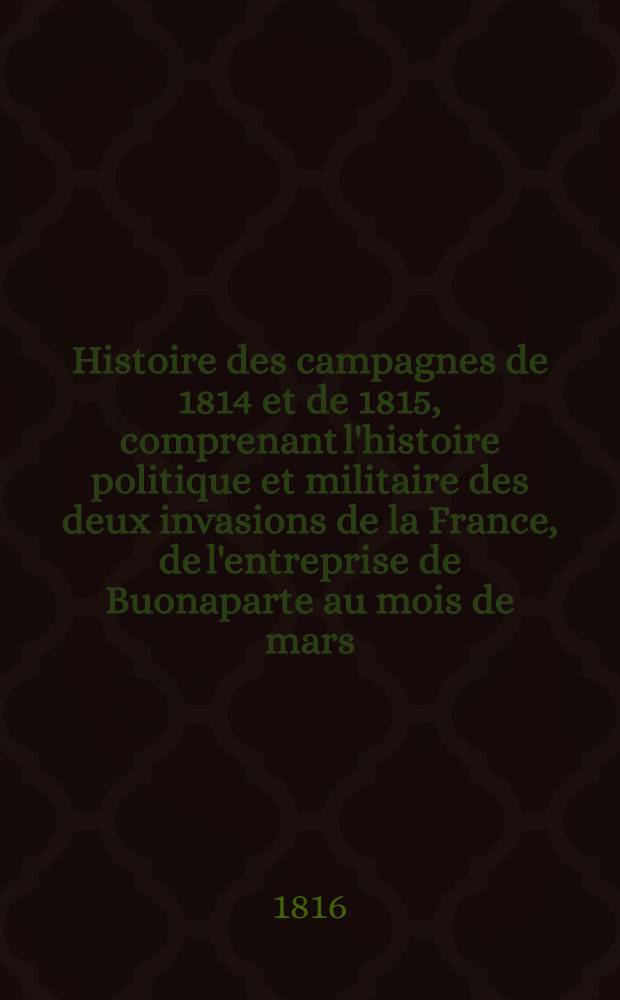 Histoire des campagnes de 1814 et de 1815, comprenant l'histoire politique et militaire des deux invasions de la France, de l'entreprise de Buonaparte au mois de mars ..., de la double restauration du trône et de tous les événemens dont la France à été le théâtre, jusqu'à la seconde Paix de Paris, inclusivement. T. 2