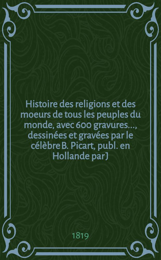 Histoire des religions et des moeurs de tous les peuples du monde, avec 600 gravures ..., dessin&eacute;es et grav&eacute;es par le c&eacute;l&egrave;bre B. Picart, publ. en Hollande par J. F. Bernard : Augm. de l'histoire des religions des derniers peuples d&eacute;couverts depuis cinquante ans ... T. 5 : Juifs, chr&eacute;tiens, catholiques et romains