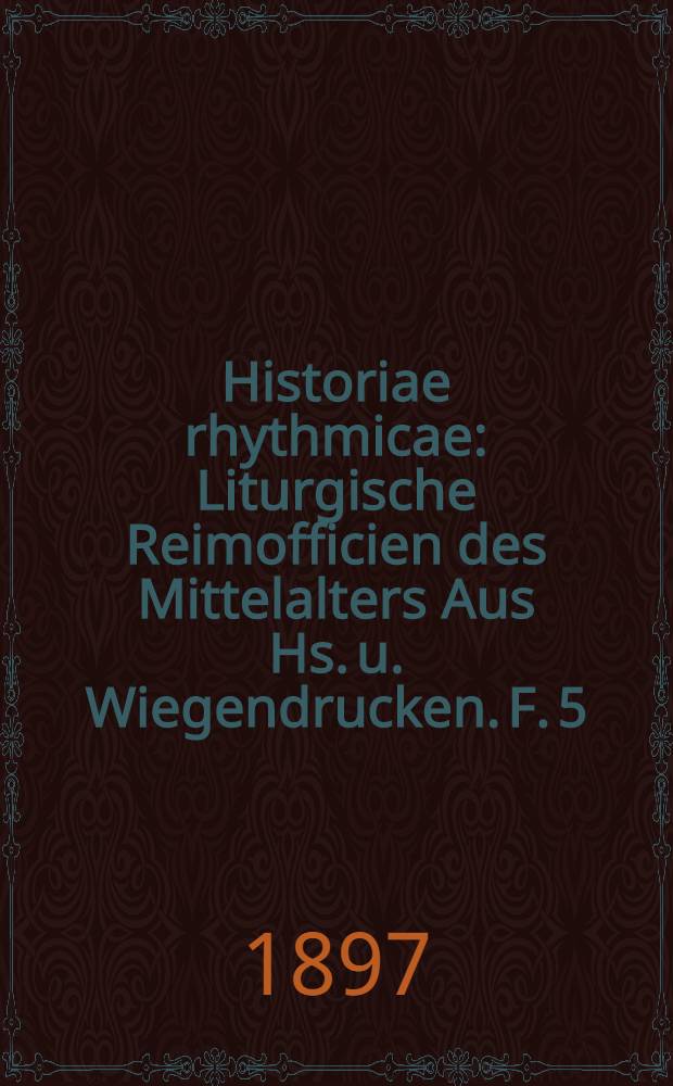 Historiae rhythmicae : Liturgische Reimofficien des Mittelalters Aus Hs. u. Wiegendrucken. F. 5