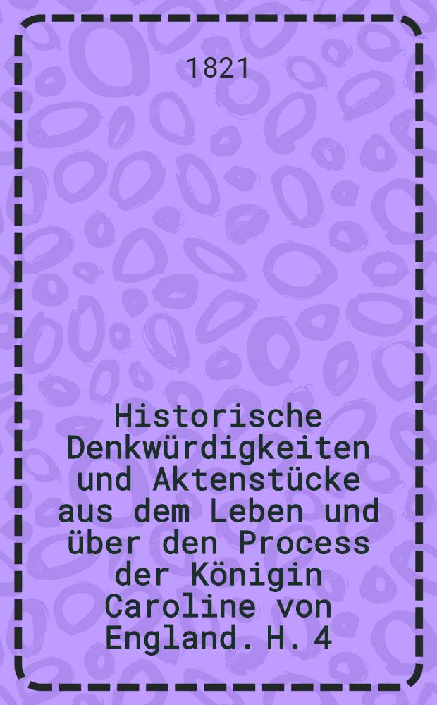 Historische Denkwürdigkeiten und Aktenstücke aus dem Leben und über den Process der Königin Caroline von England. H. 4 : Geschichte des Prozesses der Königin