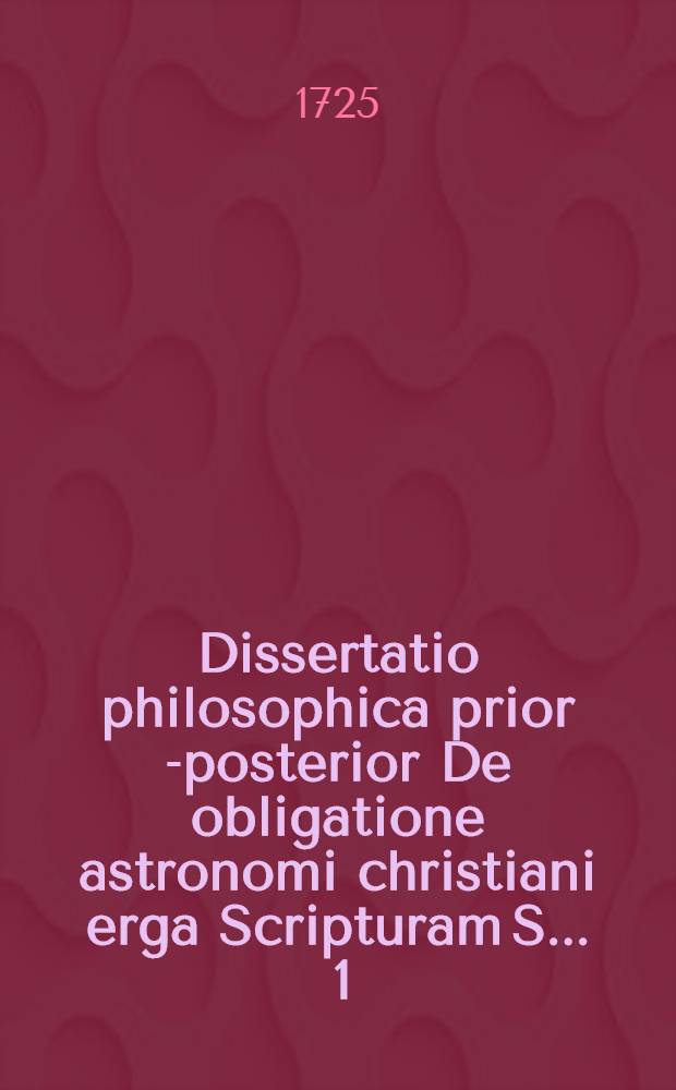 Dissertatio philosophica prior [-posterior] De obligatione astronomi christiani erga Scripturam S. ... [1] : ... A. O. R. MDCCXXV. die Sept. defendet Jaoannes Philippus Gro&szlig;i, Thurma Misn. ...