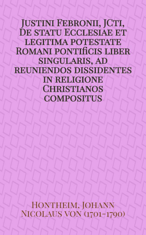 Justini Febronii, JCti, De statu Ecclesiae et legitima potestate Romani pontificis liber singularis, ad reuniendos dissidentes in religione Christianos compositus
