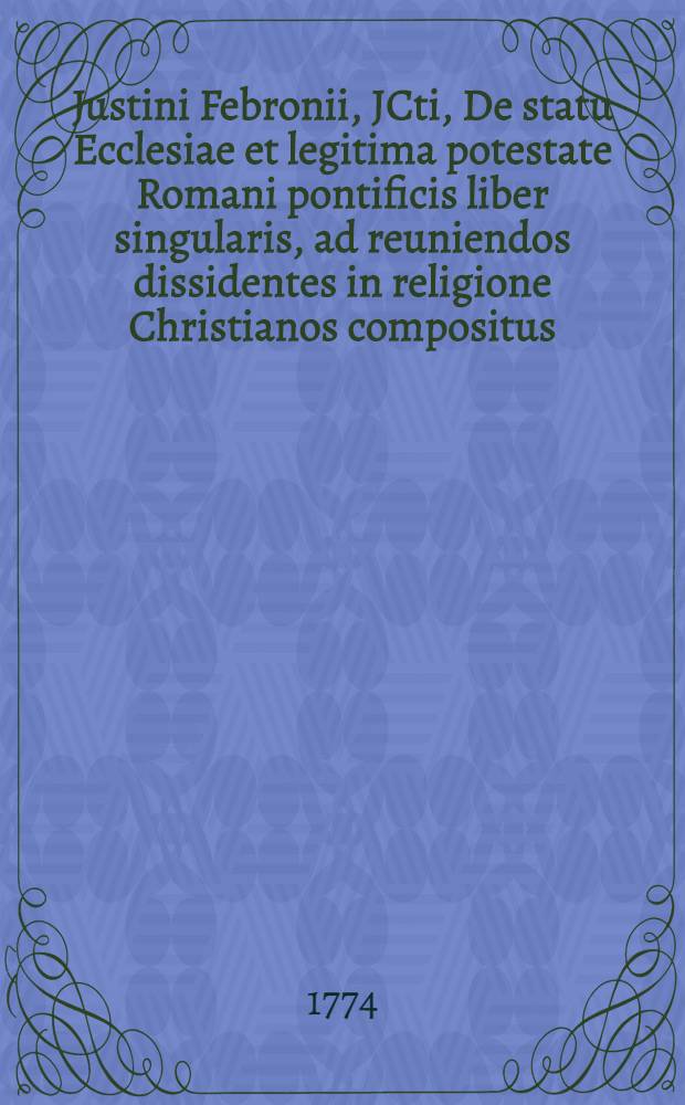 Justini Febronii, JCti, De statu Ecclesiae et legitima potestate Romani pontificis liber singularis, ad reuniendos dissidentes in religione Christianos compositus. T. 4 : Ulteriores operis vindicias continens