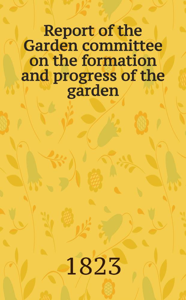 Report of the Garden committee on the formation and progress of the garden; drawn up for the information of the fellows of the Society, as directed by the bye-laws ...