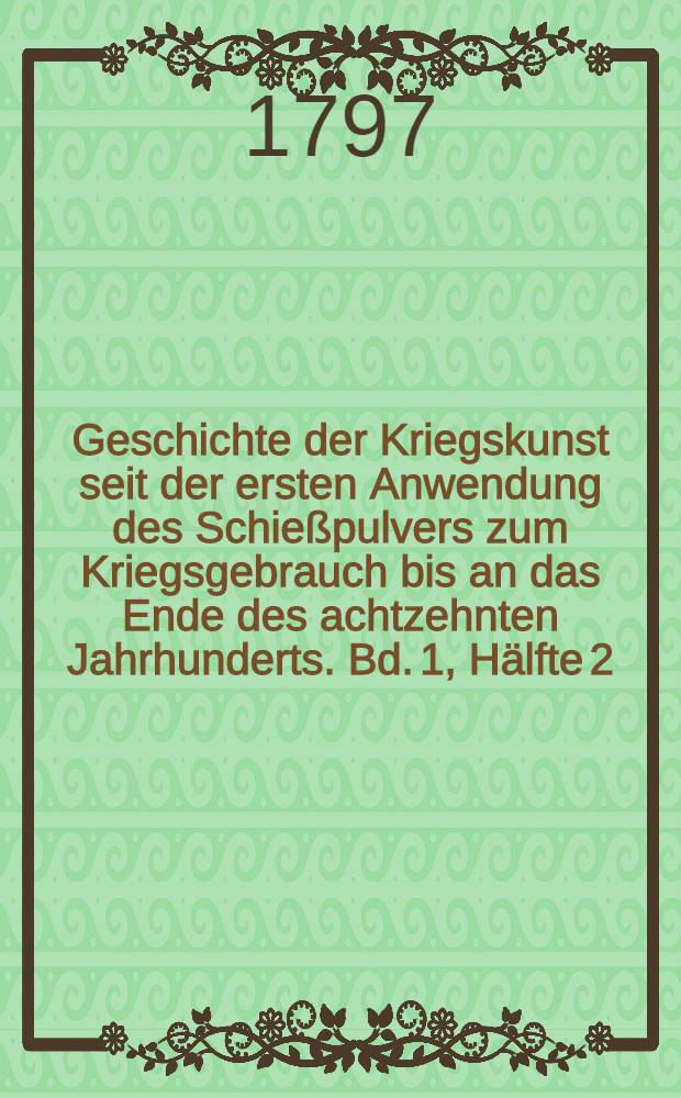 Geschichte der Kriegskunst seit der ersten Anwendung des Schießpulvers zum Kriegsgebrauch bis an das Ende des achtzehnten Jahrhunderts. Bd. 1, Hälfte 2