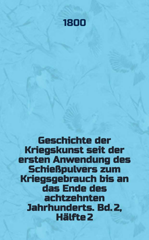 Geschichte der Kriegskunst seit der ersten Anwendung des Schie&szlig;pulvers zum Kriegsgebrauch bis an das Ende des achtzehnten Jahrhunderts. Bd. 2, H&auml;lfte 2