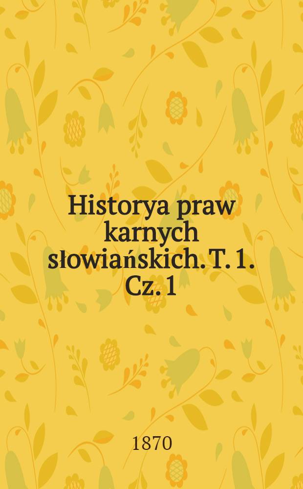 Historya praw karnych słowiańskich. T. 1. Cz. 1 : Od czasów najdawniejszych do cesarza Mikołaja I