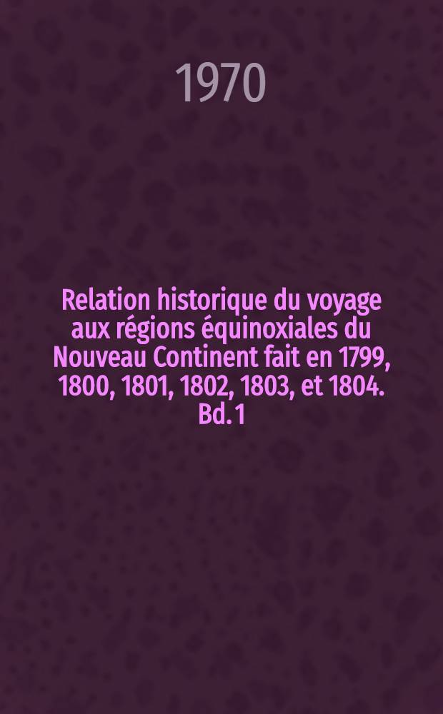 Relation historique du voyage aux régions équinoxiales du Nouveau Continent fait en 1799, 1800, 1801, 1802, 1803, et 1804. Bd. 1
