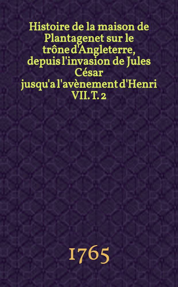 Histoire de la maison de Plantagenet sur le trône d'Angleterre, depuis l'invasion de Jules César jusqu'a l'avènement d'Henri VII. T. 2