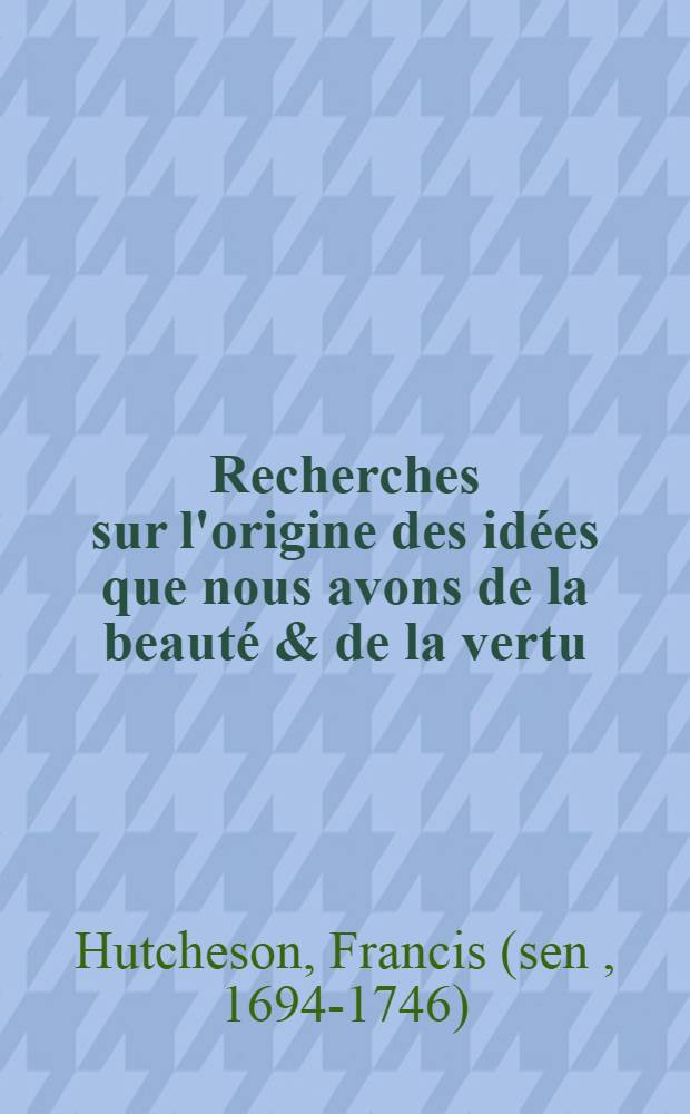 Recherches sur l'origine des idées que nous avons de la beauté & de la vertu : En deux traités: Le premier: Sur la beauté, l'ordre, l'harmonie & le dessein; Le second: Sr le bien & le mal physique & moral : Traduit sur la quatrième édition angloise