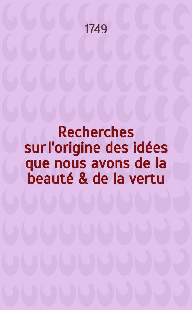 Recherches sur l'origine des idées que nous avons de la beauté & de la vertu : En deux traités: Le premier: Sur la beauté, l'ordre, l'harmonie & le dessein; Le second: Sr le bien & le mal physique & moral Traduit sur la quatrième édition angloise. T. 2