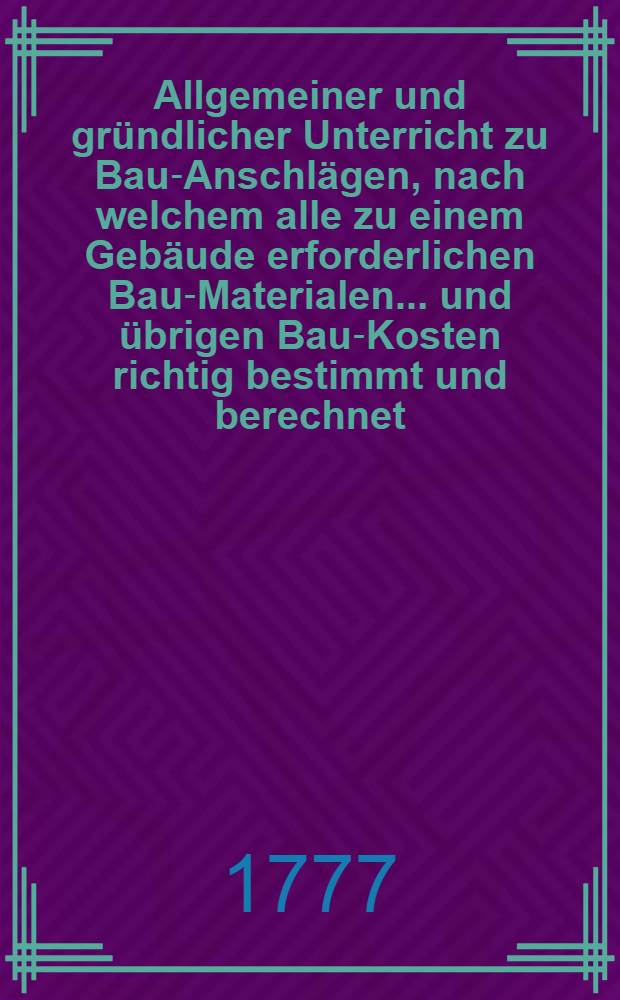 Allgemeiner und gründlicher Unterricht zu Bau-Anschlägen, nach welchem alle zu einem Gebäude erforderlichen Bau-Materialen ... und übrigen Bau-Kosten richtig bestimmt und berechnet ... werden können. T. 1 : Welcher die Grund und Lehrsätze und ihre Anwendung bey der Berechnung aller Bau-Materialen und der sämtlichen Bau-Kosten enthält