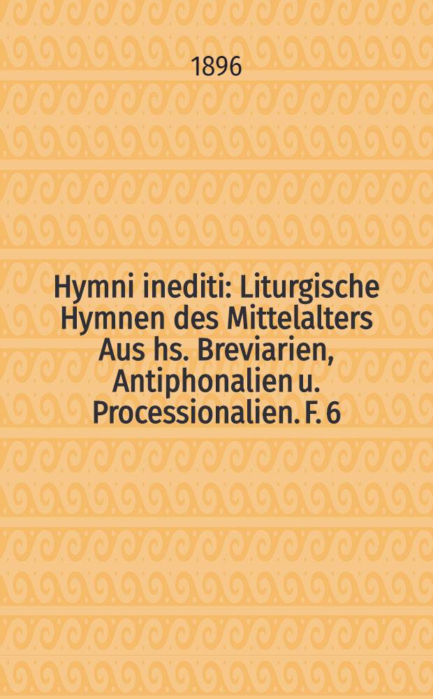 Hymni inediti : Liturgische Hymnen des Mittelalters Aus hs. Breviarien, Antiphonalien u. Processionalien. F. 6