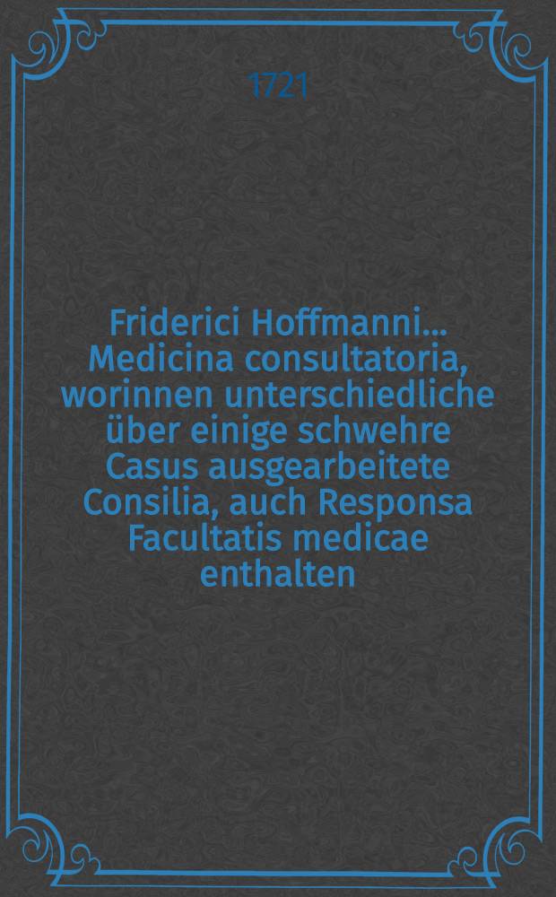 Friderici Hoffmanni ... Medicina consultatoria, worinnen unterschiedliche über einige schwehre Casus ausgearbeitete Consilia, auch Responsa Facultatis medicae enthalten, und in fünf Decurien eingetheilet, dem Publico zum besten herausgegeben. Th. 2
