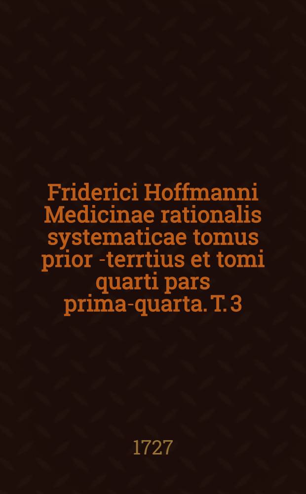 Friderici Hoffmanni Medicinae rationalis systematicae tomus prior[-terrtius et tomi quarti pars prima-quarta]. T. 3 : Quo vera therapiae fundamenta medendi methodus et leges tam naturae quam artis, nec non selectissima remedia ...