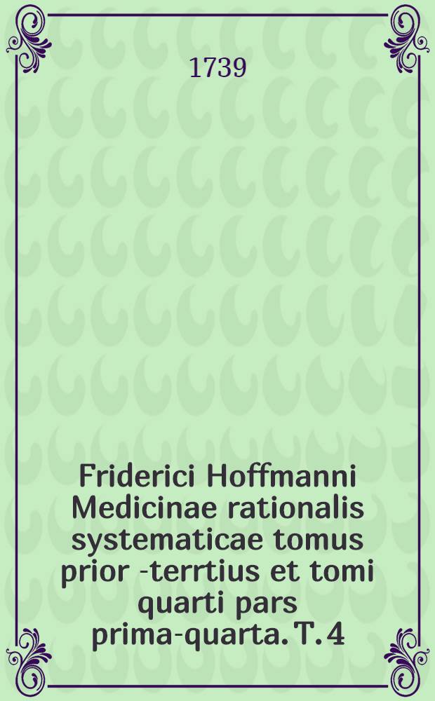 Friderici Hoffmanni Medicinae rationalis systematicae tomus prior[-terrtius et tomi quarti pars prima-quarta]. T. 4 : Quo specialis morborum pathologia et ... therapia ... hibentur